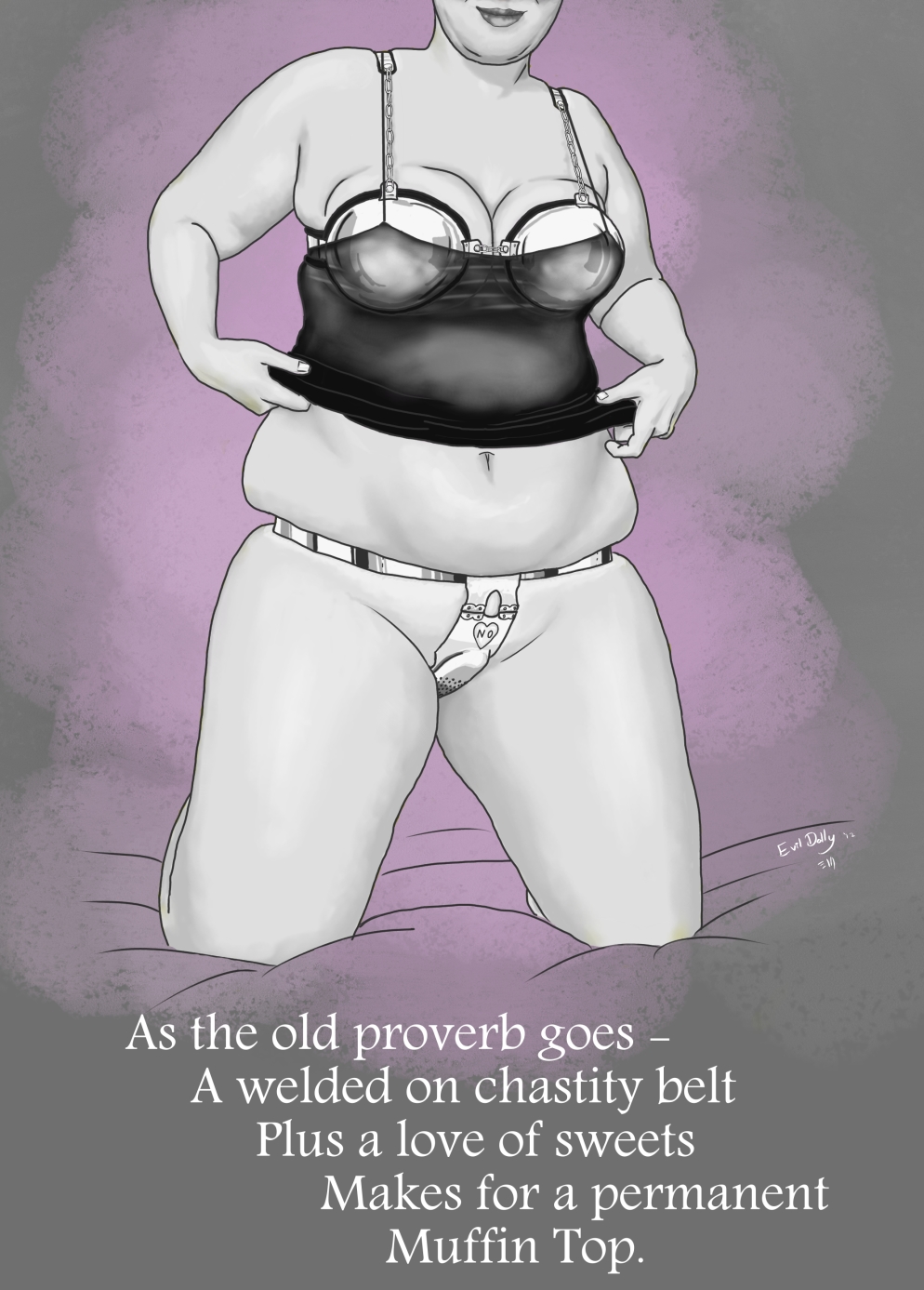 Chin-down drawing of a plump woman in far-to-snug metal chastity bra and chastity belt. Beneath are the words "As the old proverb goes - A welded on chastity belt plus a love of sweets makes for a permanent muffintop."  2012.